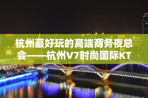 杭州蕞好玩的高端商务夜总会——杭州V7时尚国际KTV