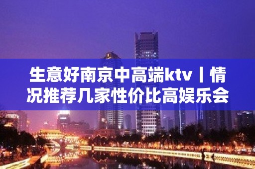 生意好南京中高端ktv丨情况推荐几家性价比高娱乐会所