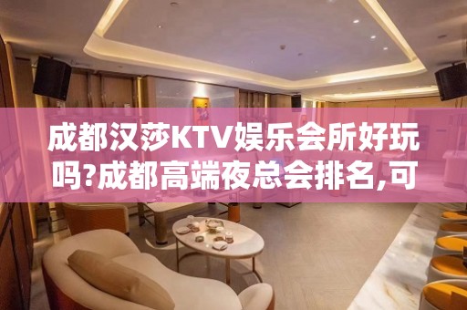 成都汉莎KTV娱乐会所好玩吗?成都高端夜总会排名,可以下半场?