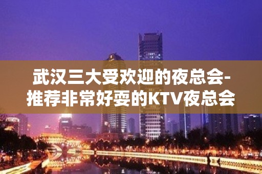 武汉三大受欢迎的夜总会-推荐非常好耍的KTV夜总会