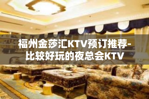 福州金莎汇KTV预订推荐-比较好玩的夜总会KTV