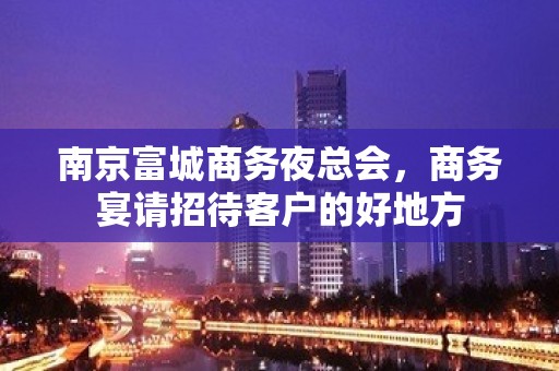 南京富城商务夜总会，商务宴请招待客户的好地方