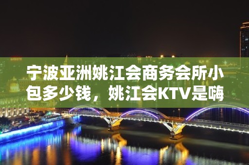 宁波亚洲姚江会商务会所小包多少钱，姚江会KTV是嗨场吗？