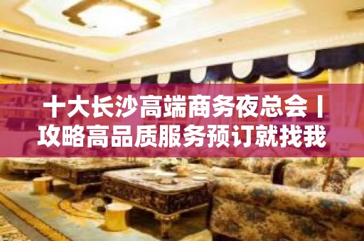 十大长沙高端商务夜总会丨攻略高品质服务预订就找我