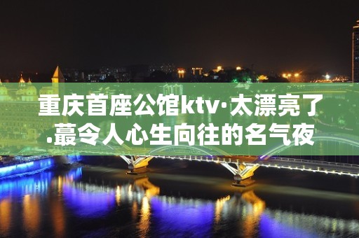 重庆首座公馆ktv·太漂亮了.蕞令人心生向往的名气夜总会