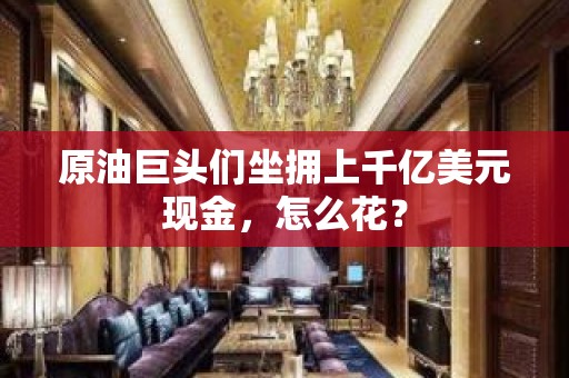 原油巨头们坐拥上千亿美元现金，怎么花？