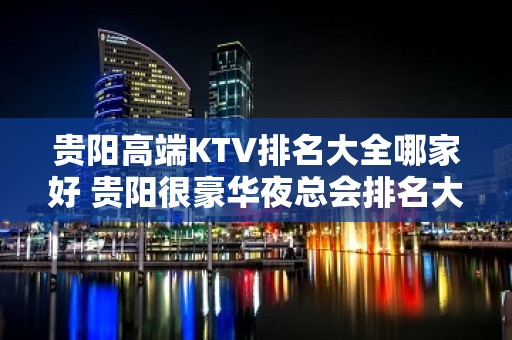 贵阳高端KTV排名大全哪家好 贵阳很豪华夜总会排名大全