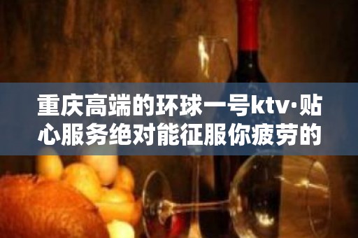 重庆高端的环球一号ktv·贴心服务绝对能征服你疲劳的心