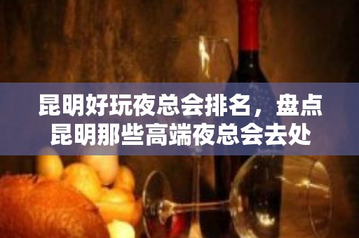 昆明好玩夜总会排名，盘点昆明那些高端夜总会去处