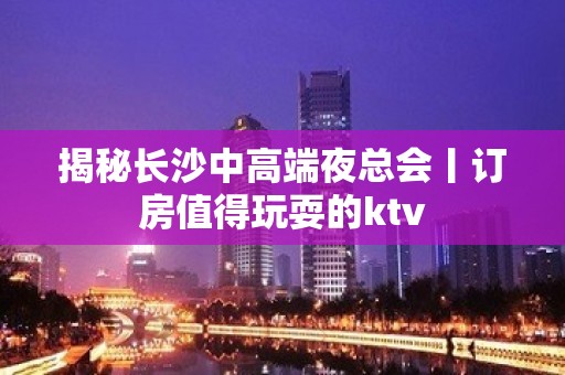 揭秘长沙中高端夜总会丨订房值得玩耍的ktv