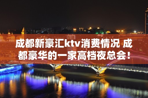 成都新豪汇ktv消费情况 成都豪华的一家高档夜总会！