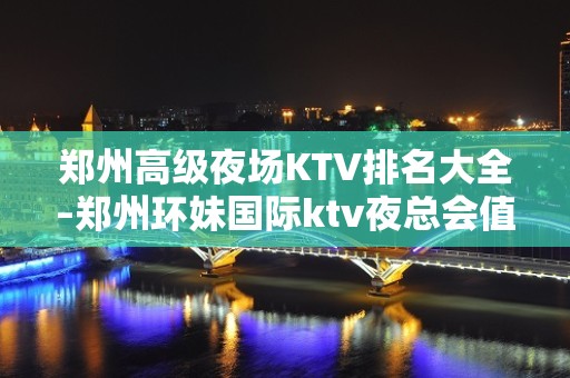 郑州高级夜场KTV排名大全–郑州环妹国际ktv夜总会值得一去！