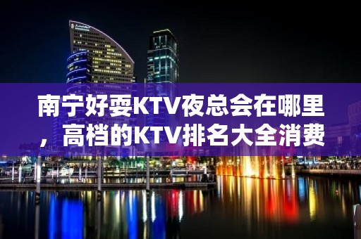 南宁好耍KTV夜总会在哪里，高档的KTV排名大全消费排行