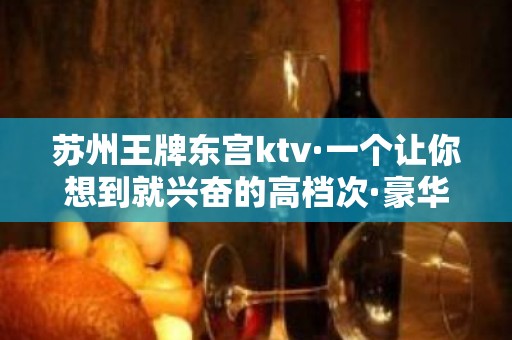 苏州王牌东宫ktv·一个让你想到就兴奋的高档次·豪华夜总会