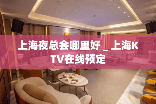 上海夜总会哪里好＿上海KTV在线预定