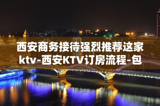 西安商务接待强烈推荐这家ktv-西安KTV订房流程-包房价格