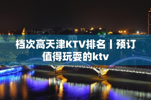 档次高天津KTV排名丨预订值得玩耍的ktv