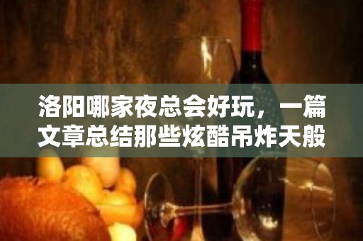 洛阳哪家夜总会好玩，一篇文章总结那些炫酷吊炸天般的存在