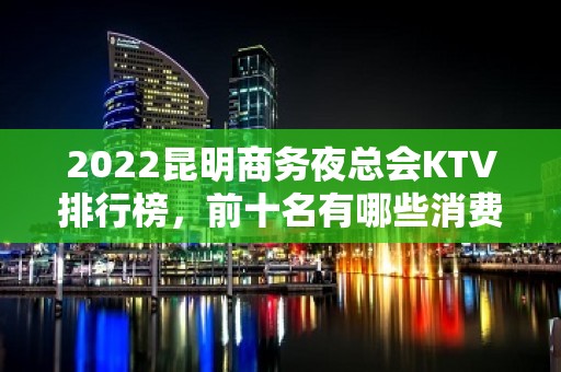 2022昆明商务夜总会KTV排行榜，前十名有哪些消费详情