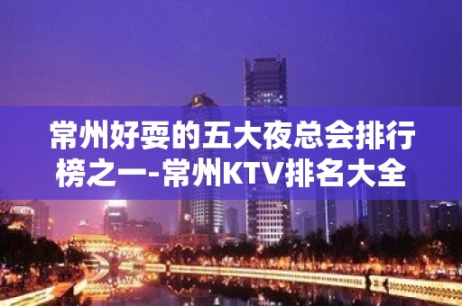 常州好耍的五大夜总会排行榜之一-常州KTV排名大全预订