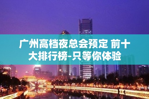 广州高档夜总会预定 前十大排行榜-只等你体验