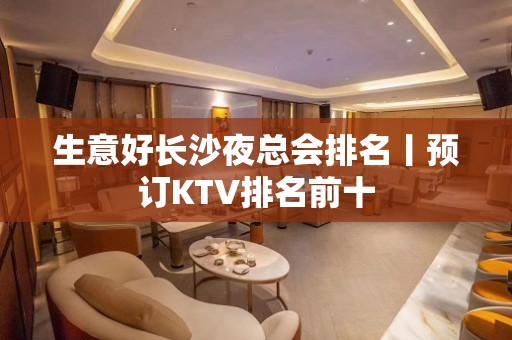 生意好长沙夜总会排名丨预订KTV排名前十