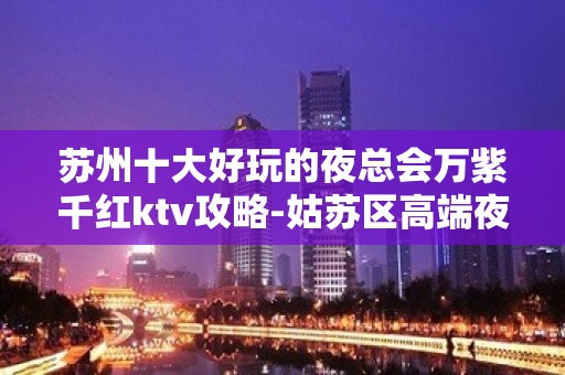 苏州十大好玩的夜总会万紫千红ktv攻略-姑苏区高端夜总会怎么样