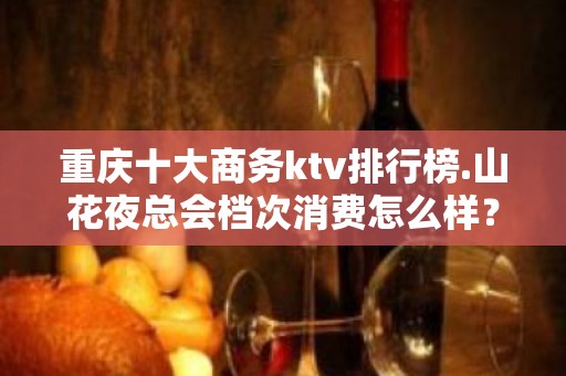 重庆十大商务ktv排行榜.山花夜总会档次消费怎么样？