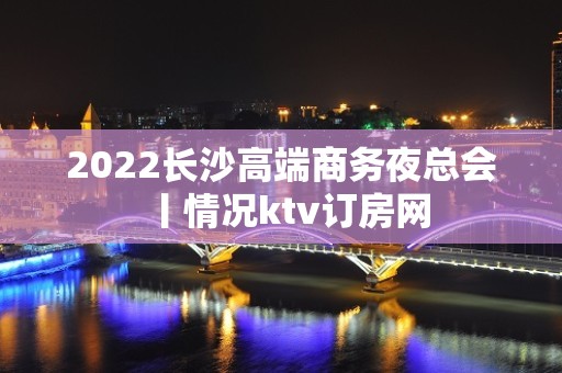 2022长沙高端商务夜总会丨情况ktv订房网