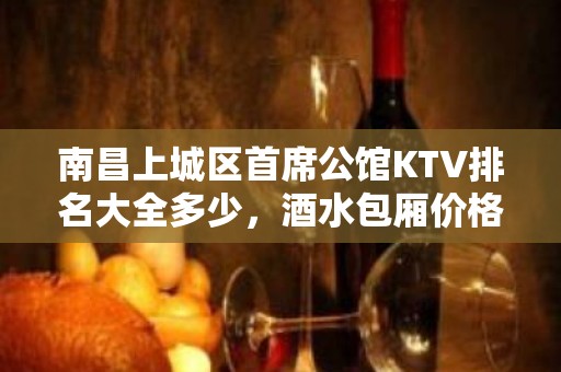 南昌上城区首席公馆KTV排名大全多少，酒水包厢价格。