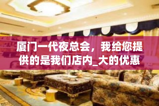 厦门一代夜总会，我给您提供的是我们店内_大的优惠