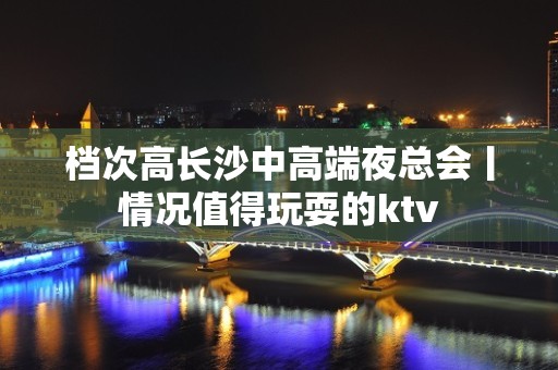 档次高长沙中高端夜总会丨情况值得玩耍的ktv