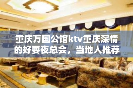 重庆万国公馆ktv重庆深情的好耍夜总会，当地人推荐预订