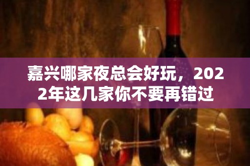 嘉兴哪家夜总会好玩，2022年这几家你不要再错过