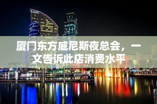 厦门东方威尼斯夜总会，一文告诉此店消费水平