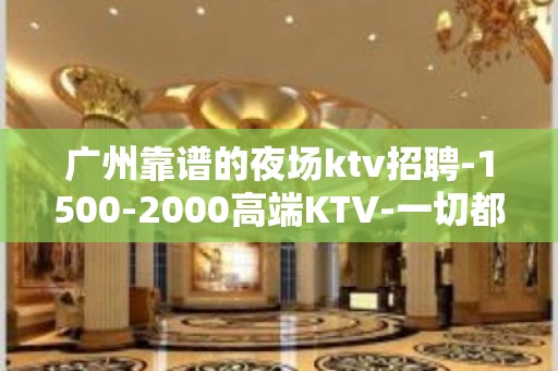 广州靠谱的夜场ktv招聘-1500-2000高端KTV-一切都安排到位