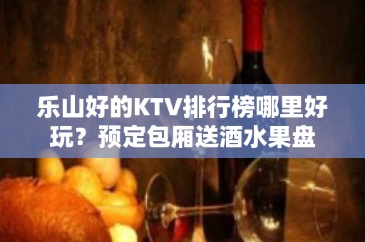 乐山好的KTV排行榜哪里好玩？预定包厢送酒水果盘