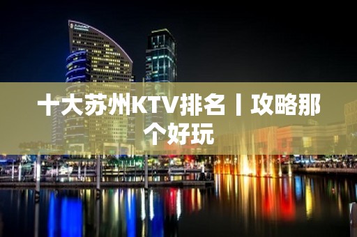 十大苏州KTV排名丨攻略那个好玩