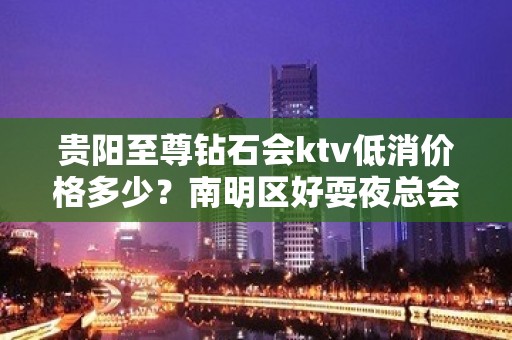 贵阳至尊钻石会ktv低消价格多少？南明区好耍夜总会