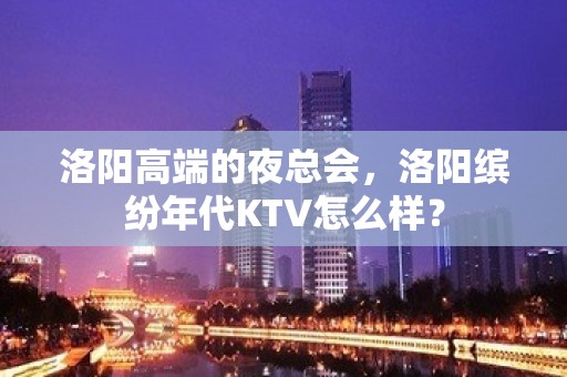 洛阳高端的夜总会，洛阳缤纷年代KTV怎么样？