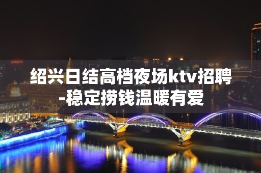 绍兴日结高档夜场ktv招聘-稳定捞钱温暖有爱