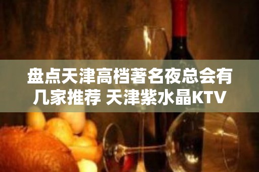 盘点天津高档著名夜总会有几家推荐 天津紫水晶KTV排名大全