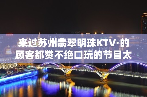 来过苏州翡翠明珠KTV·的顾客都赞不绝口玩的节目太爽了