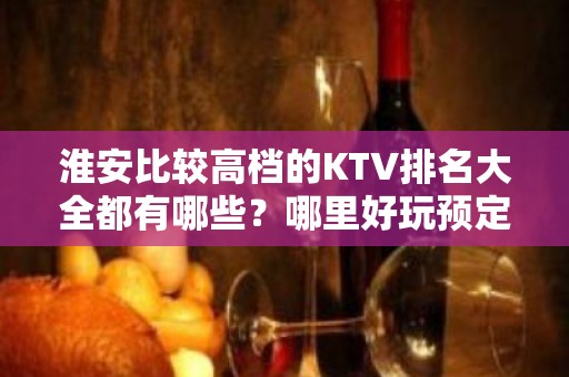 淮安比较高档的KTV排名大全都有哪些？哪里好玩预定包厢优惠大？