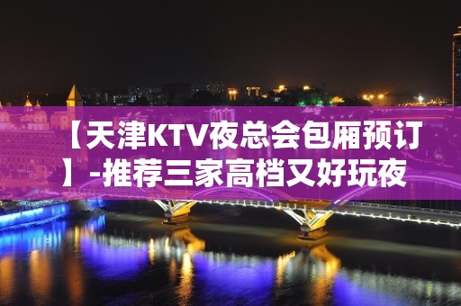 【天津KTV夜总会包厢预订】-推荐三家高档又好玩夜总会