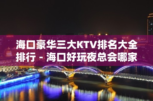 海口豪华三大KTV排名大全排行－海口好玩夜总会哪家好？