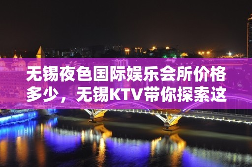 无锡夜色国际娱乐会所价格多少，无锡KTV带你探索这的美妙