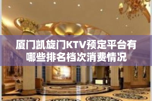 厦门凯旋门KTV预定平台有哪些排名档次消费情况