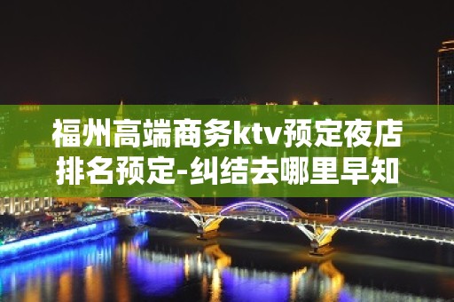 福州高端商务ktv预定夜店排名预定-纠结去哪里早知道！