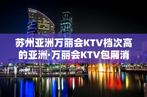 苏州亚洲万丽会KTV档次高的亚洲·万丽会KTV包厢消费预订